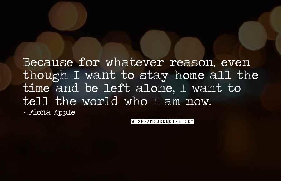 Fiona Apple quotes: Because for whatever reason, even though I want to stay home all the time and be left alone, I want to tell the world who I am now.