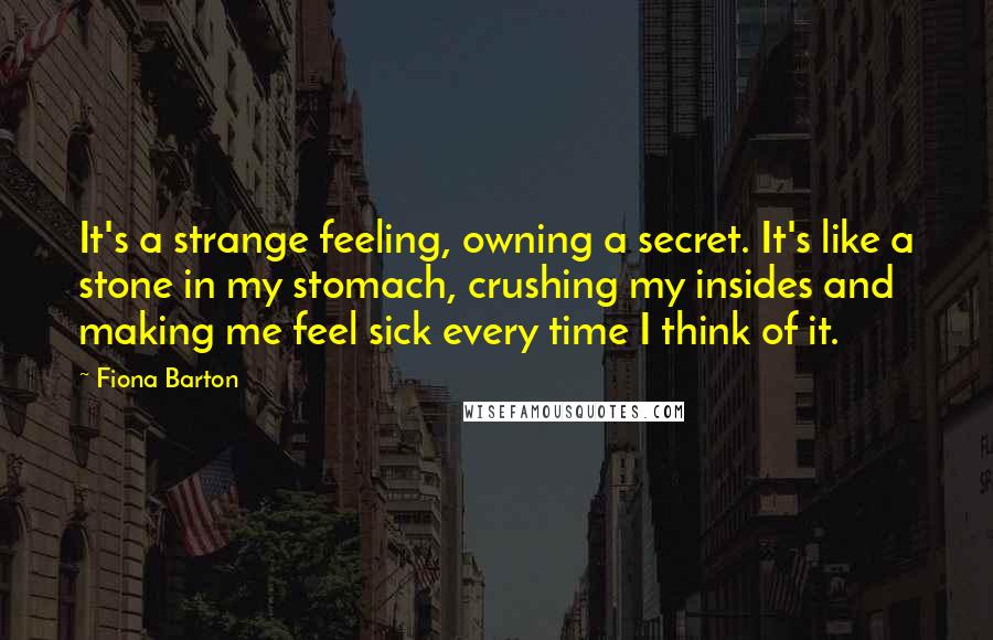 Fiona Barton quotes: It's a strange feeling, owning a secret. It's like a stone in my stomach, crushing my insides and making me feel sick every time I think of it.