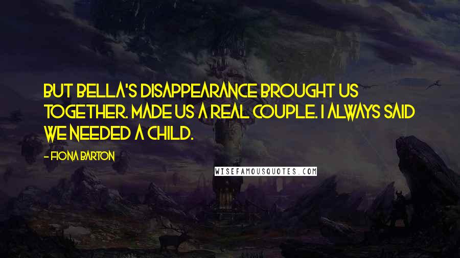 Fiona Barton quotes: But Bella's disappearance brought us together. Made us a real couple. I always said we needed a child.