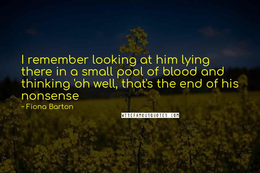 Fiona Barton quotes: I remember looking at him lying there in a small pool of blood and thinking 'oh well, that's the end of his nonsense