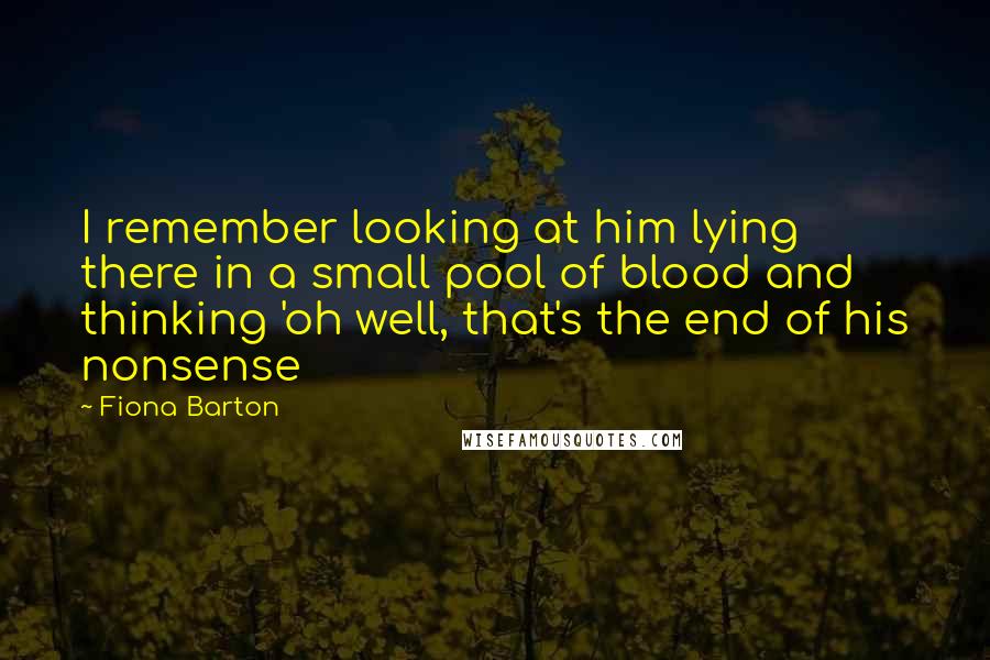 Fiona Barton quotes: I remember looking at him lying there in a small pool of blood and thinking 'oh well, that's the end of his nonsense Fiona Barton quotes: I remember looking at him lying there in a small pool of blood and thinking 'oh well, that's the end of his nonsense