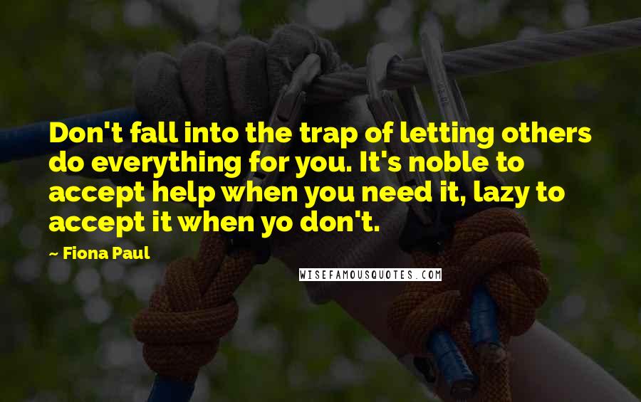 Fiona Paul quotes: Don't fall into the trap of letting others do everything for you. It's noble to accept help when you need it, lazy to accept it when yo don't.