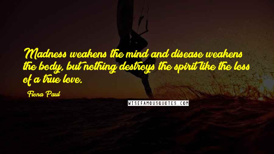 Fiona Paul quotes: Madness weakens the mind and disease weakens the body, but nothing destroys the spirit like the loss of a true love.