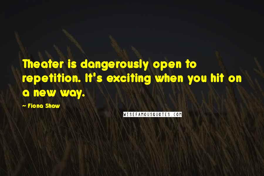 Fiona Shaw quotes: Theater is dangerously open to repetition. It's exciting when you hit on a new way.