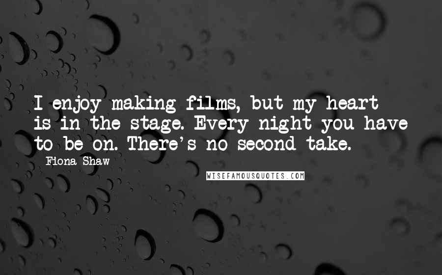 Fiona Shaw quotes: I enjoy making films, but my heart is in the stage. Every night you have to be on. There's no second take.