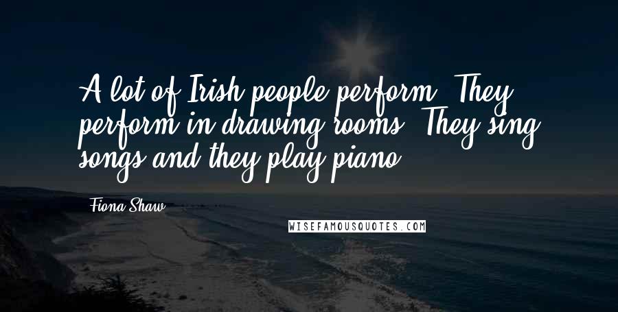 Fiona Shaw quotes: A lot of Irish people perform. They perform in drawing rooms. They sing songs and they play piano.