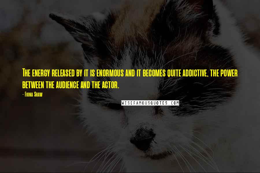 Fiona Shaw quotes: The energy released by it is enormous and it becomes quite addictive, the power between the audience and the actor. Fiona Shaw quotes: The energy released by it is enormous and it becomes quite addictive, the power between the audience and the actor.