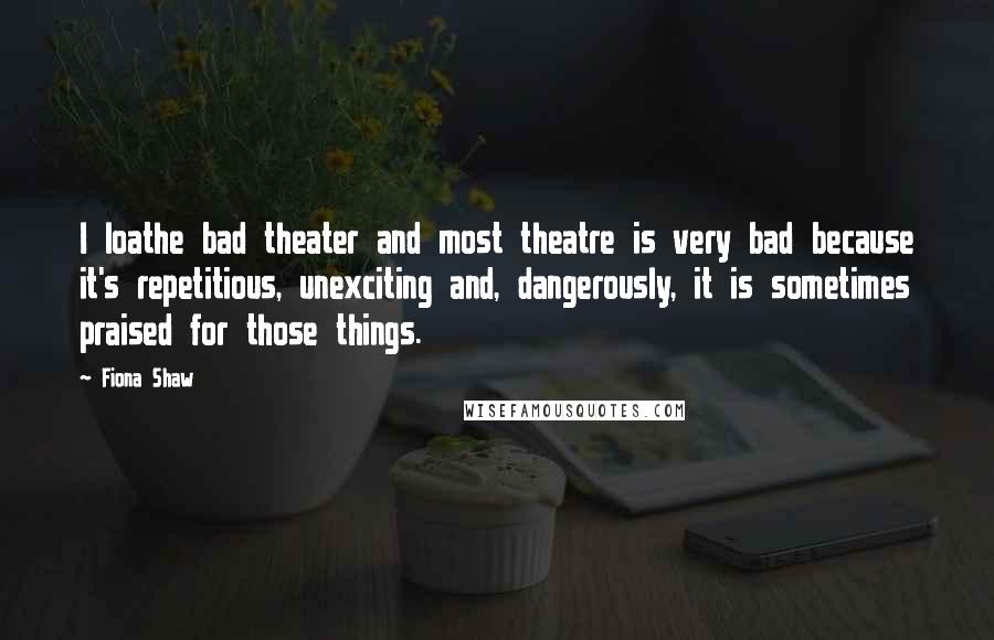 Fiona Shaw quotes: I loathe bad theater and most theatre is very bad because it's repetitious, unexciting and, dangerously, it is sometimes praised for those things.