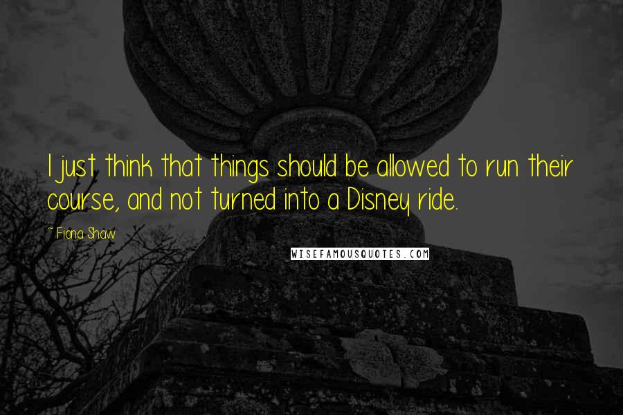 Fiona Shaw quotes: I just think that things should be allowed to run their course, and not turned into a Disney ride.