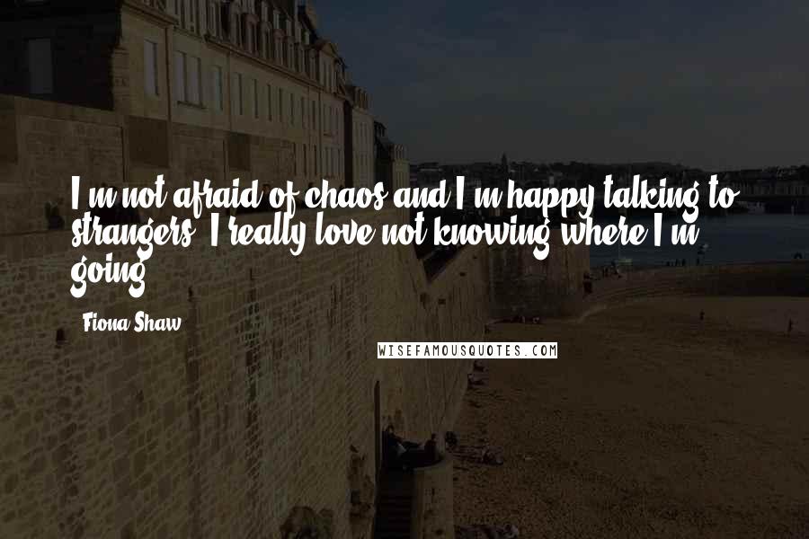 Fiona Shaw quotes: I'm not afraid of chaos and I'm happy talking to strangers. I really love not knowing where I'm going.