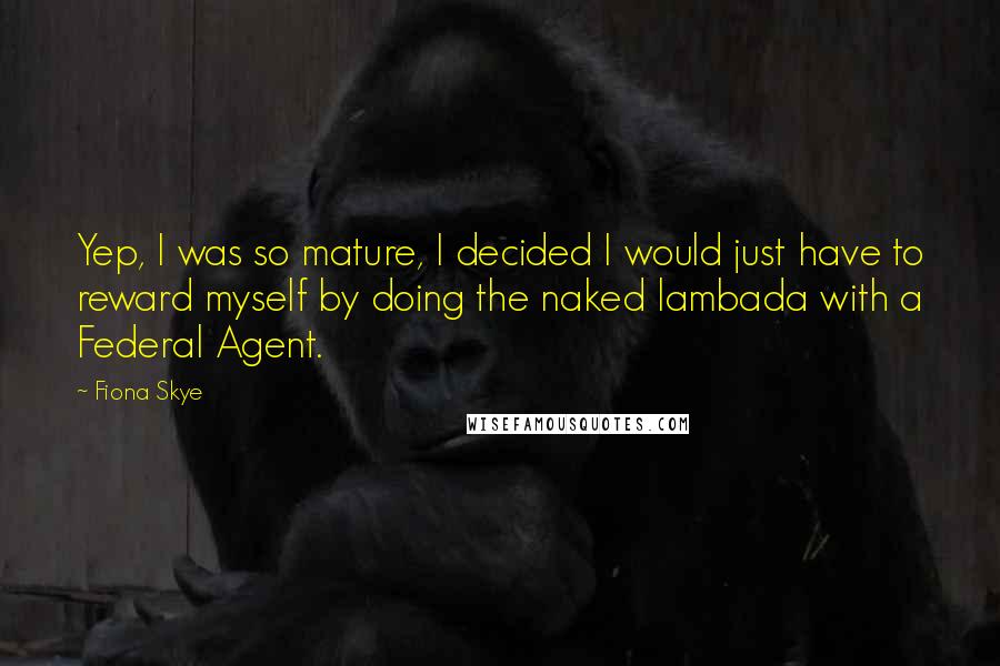 Fiona Skye quotes: Yep, I was so mature, I decided I would just have to reward myself by doing the naked lambada with a Federal Agent. Fiona Skye quotes: Yep, I was so mature, I decided I would just have to reward myself by doing the naked lambada with a Federal Agent.