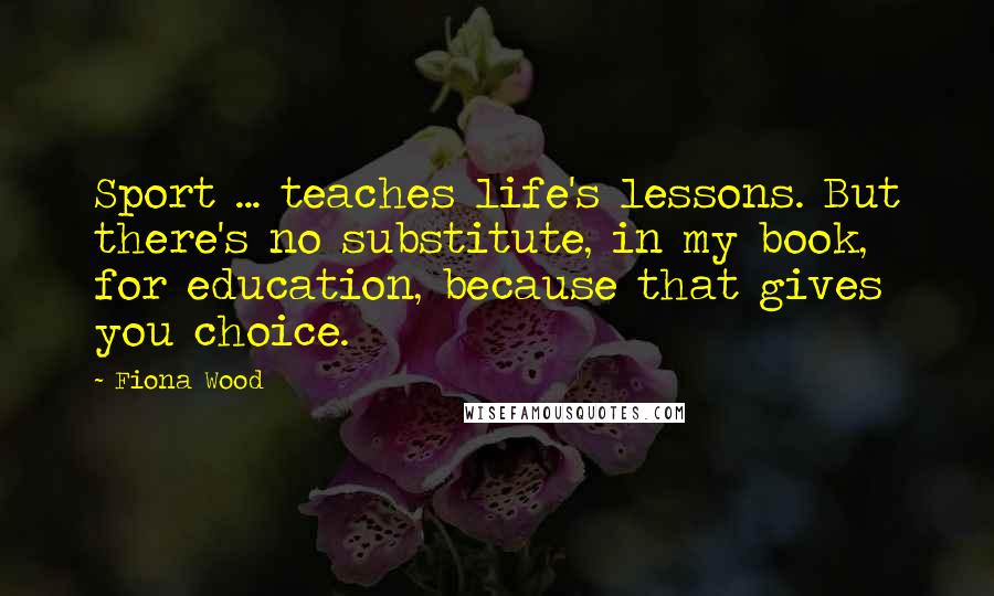 Fiona Wood quotes: Sport ... teaches life's lessons. But there's no substitute, in my book, for education, because that gives you choice. Fiona Wood quotes: Sport ... teaches life's lessons. But there's no substitute, in my book, for education, because that gives you choice.