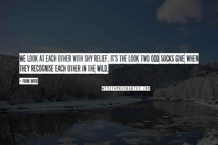 Fiona Wood quotes: We look at each other with shy relief. It's the look two odd socks give when they recognise each other in the wild. Fiona Wood quotes: We look at each other with shy relief. It's the look two odd socks give when they recognise each other in the wild.