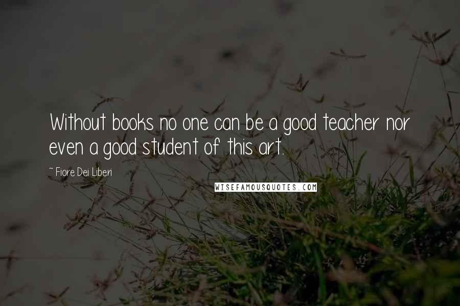 Fiore Dei Liberi quotes: Without books no one can be a good teacher nor even a good student of this art.