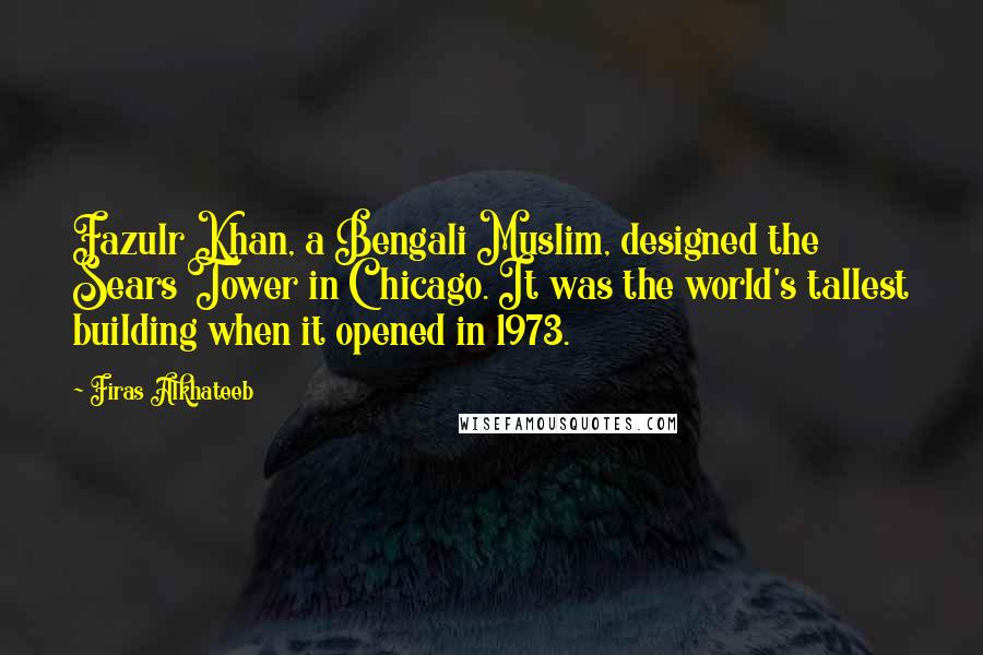 Firas Alkhateeb quotes: Fazulr Khan, a Bengali Muslim, designed the Sears Tower in Chicago. It was the world's tallest building when it opened in 1973.