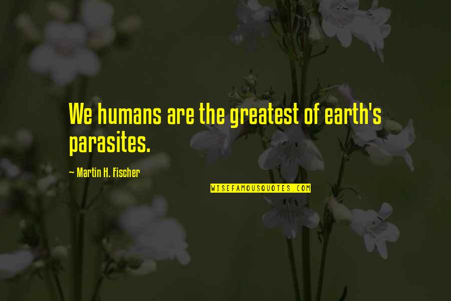 Fischer's Quotes By Martin H. Fischer: We humans are the greatest of earth's parasites.