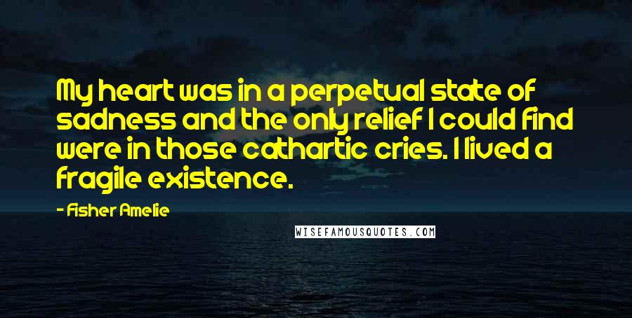 Fisher Amelie quotes: My heart was in a perpetual state of sadness and the only relief I could find were in those cathartic cries. I lived a fragile existence. Fisher Amelie quotes: My heart was in a perpetual state of sadness and the only relief I could find were in those cathartic cries. I lived a fragile existence.