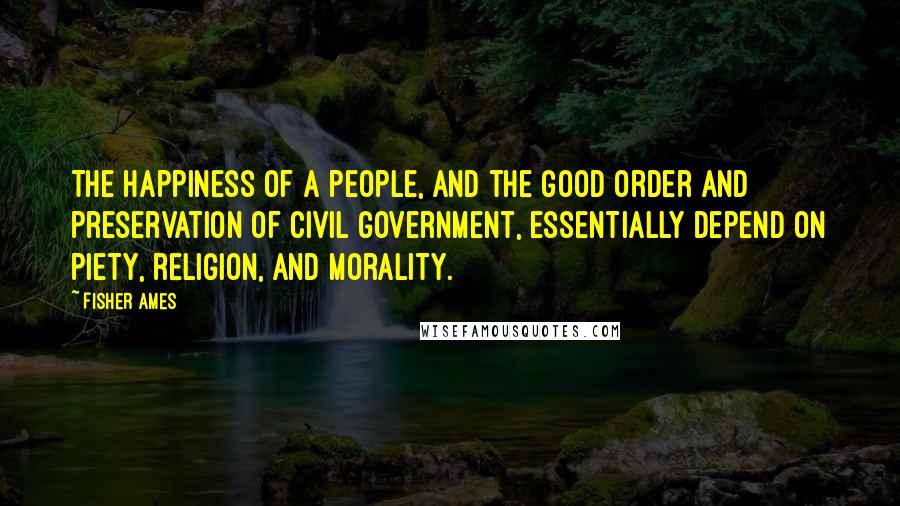 Fisher Ames quotes: The happiness of a people, and the good order and preservation of civil government, essentially depend on piety, religion, and morality.