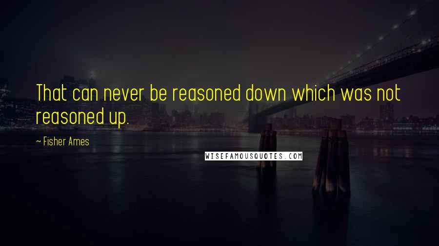 Fisher Ames quotes: That can never be reasoned down which was not reasoned up.