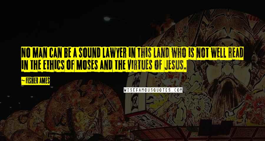 Fisher Ames quotes: No man can be a sound lawyer in this land who is not well read in the ethics of Moses and the virtues of Jesus.