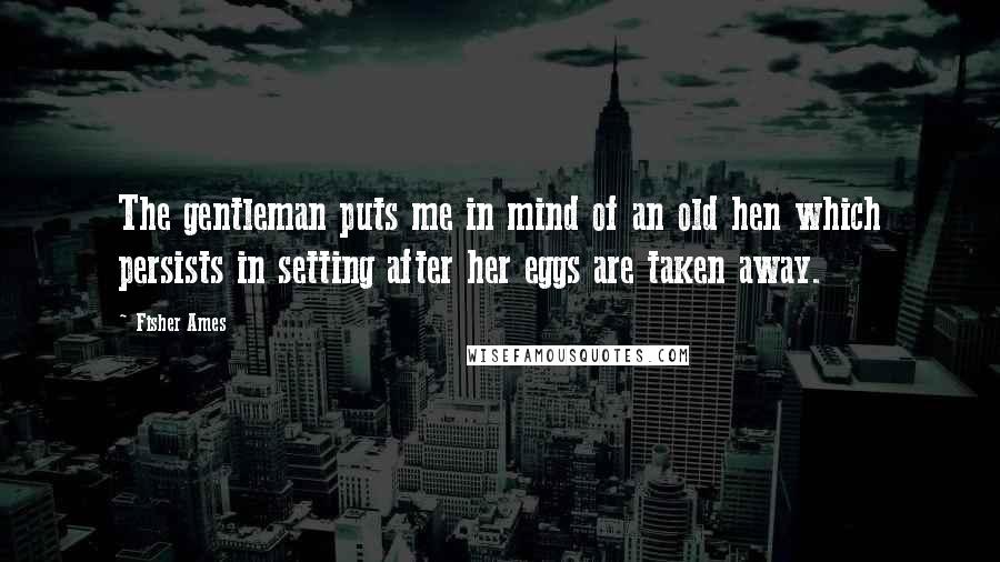 Fisher Ames quotes: The gentleman puts me in mind of an old hen which persists in setting after her eggs are taken away.