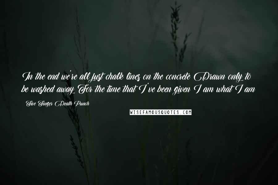 Five Finger Death Punch quotes: In the end we're all just chalk lines on the concrete Drawn only to be washed away For the time that I've been given I am what I am