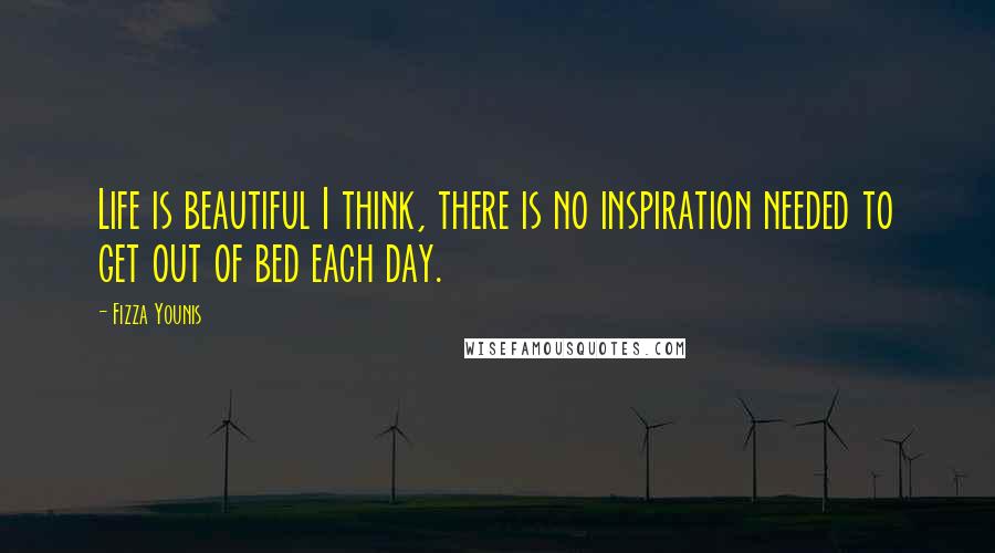 Fizza Younis quotes: Life is beautiful I think, there is no inspiration needed to get out of bed each day.