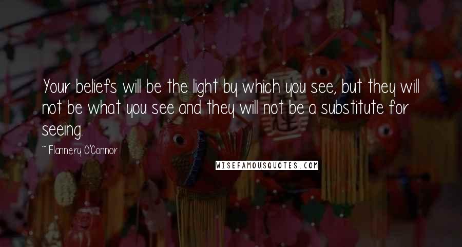 Flannery O'Connor quotes: Your beliefs will be the light by which you see, but they will not be what you see and they will not be a substitute for seeing.