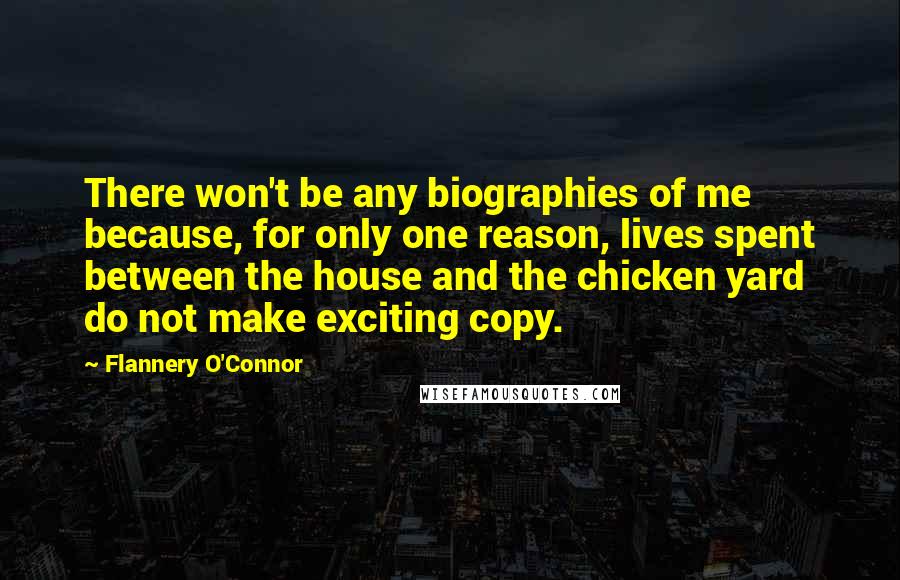 Flannery O'Connor quotes: There won't be any biographies of me because, for only one reason, lives spent between the house and the chicken yard do not make exciting copy.