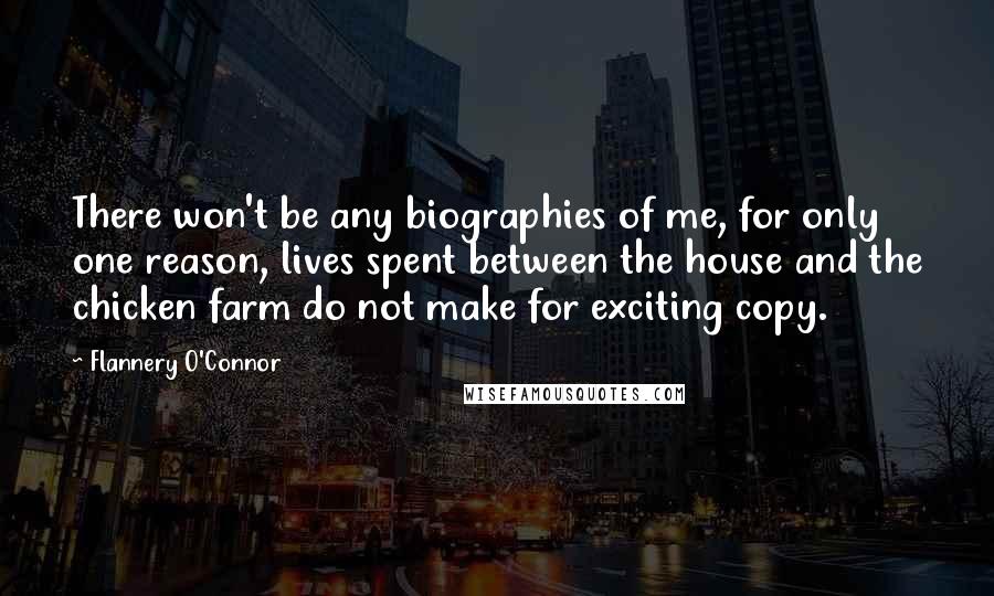 Flannery O'Connor quotes: There won't be any biographies of me, for only one reason, lives spent between the house and the chicken farm do not make for exciting copy.