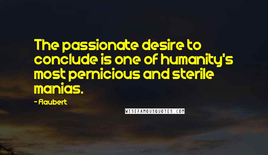 Flaubert quotes: The passionate desire to conclude is one of humanity's most pernicious and sterile manias.