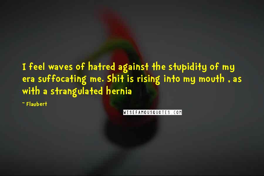 Flaubert quotes: I feel waves of hatred against the stupidity of my era suffocating me. Shit is rising into my mouth , as with a strangulated hernia