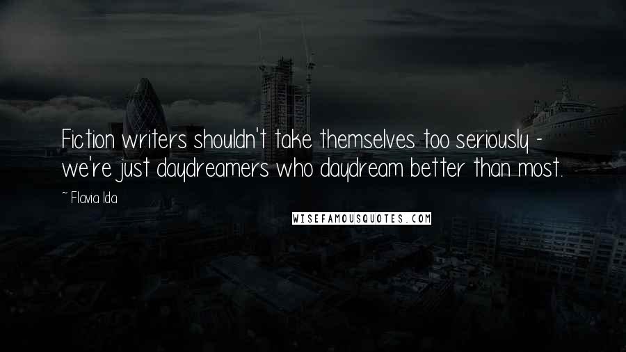 Flavia Ida quotes: Fiction writers shouldn't take themselves too seriously - we're just daydreamers who daydream better than most. Flavia Ida quotes: Fiction writers shouldn't take themselves too seriously - we're just daydreamers who daydream better than most.