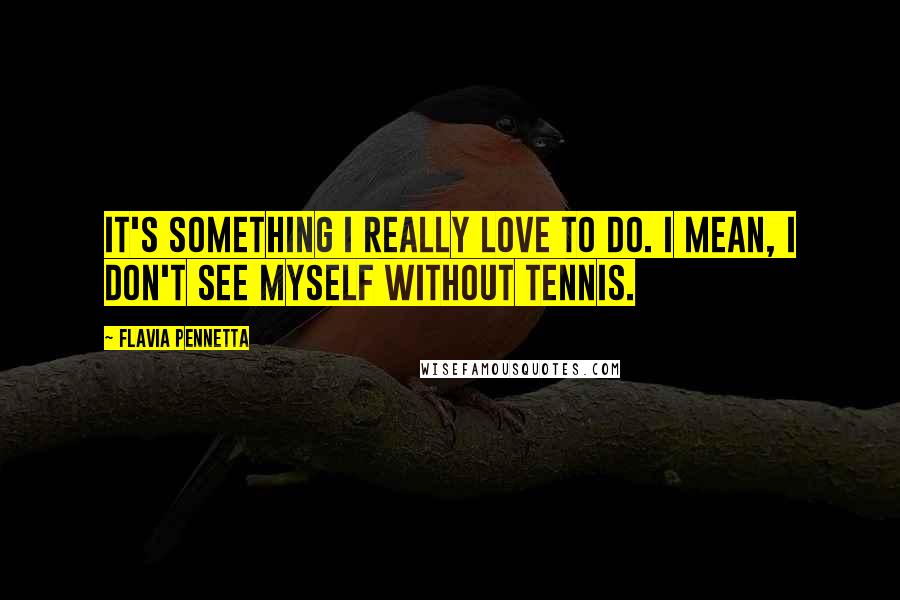 Flavia Pennetta quotes: It's something I really love to do. I mean, I don't see myself without tennis.