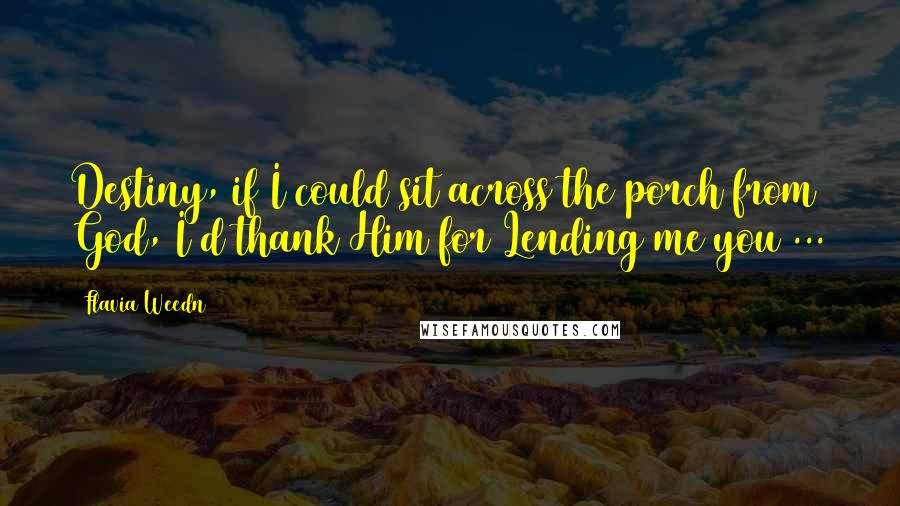 Flavia Weedn quotes: Destiny, if I could sit across the porch from God, I'd thank Him for Lending me you ... Flavia Weedn quotes: Destiny, if I could sit across the porch from God, I'd thank Him for Lending me you ...