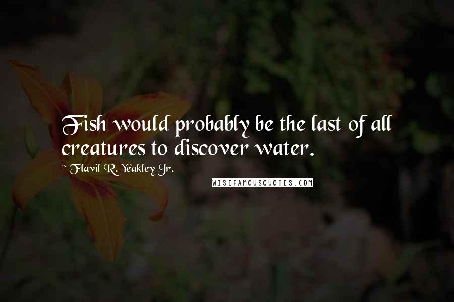 Flavil R. Yeakley Jr. quotes: Fish would probably be the last of all creatures to discover water.