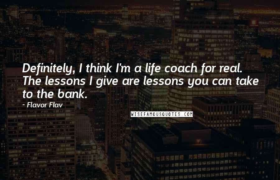 Flavor Flav quotes: Definitely, I think I'm a life coach for real. The lessons I give are lessons you can take to the bank. Flavor Flav quotes: Definitely, I think I'm a life coach for real. The lessons I give are lessons you can take to the bank.
