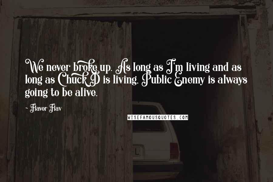 Flavor Flav quotes: We never broke up. As long as I'm living and as long as Chuck D is living, Public Enemy is always going to be alive. Flavor Flav quotes: We never broke up. As long as I'm living and as long as Chuck D is living, Public Enemy is always going to be alive.