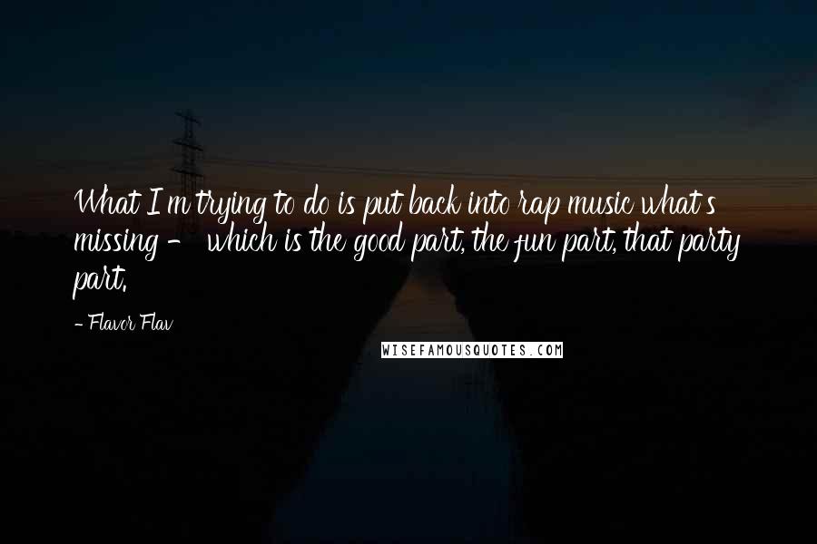 Flavor Flav quotes: What I'm trying to do is put back into rap music what's missing - which is the good part, the fun part, that party part. Flavor Flav quotes: What I'm trying to do is put back into rap music what's missing - which is the good part, the fun part, that party part.