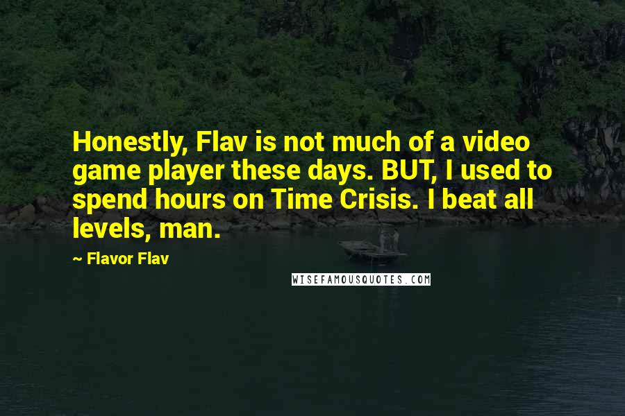 Flavor Flav quotes: Honestly, Flav is not much of a video game player these days. BUT, I used to spend hours on Time Crisis. I beat all levels, man. Flavor Flav quotes: Honestly, Flav is not much of a video game player these days. BUT, I used to spend hours on Time Crisis. I beat all levels, man.