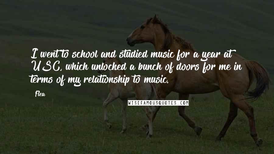 Flea quotes: I went to school and studied music for a year at USC, which unlocked a bunch of doors for me in terms of my relationship to music.
