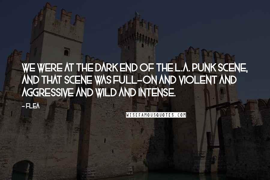 Flea quotes: We were at the dark end of the L.A. punk scene, and that scene was full-on and violent and aggressive and wild and intense.