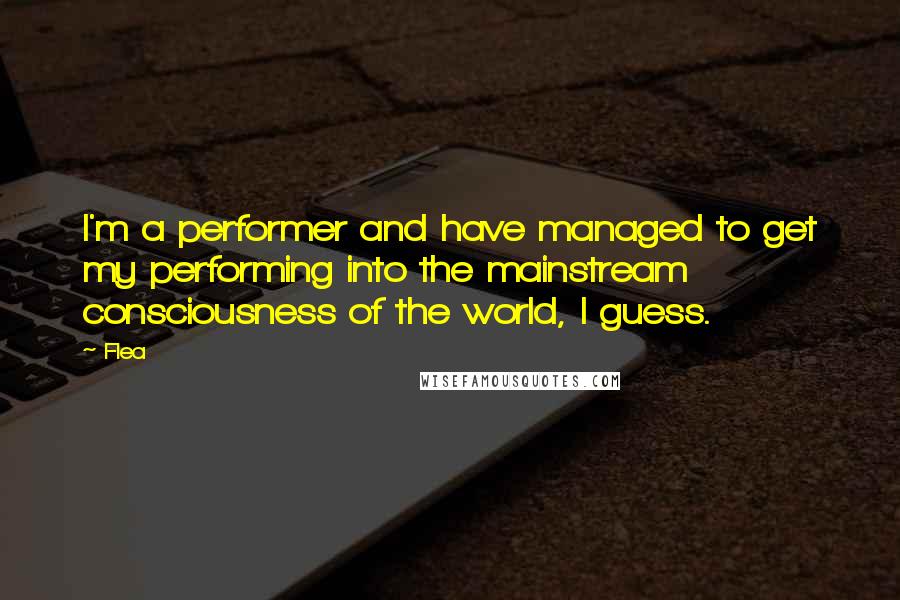 Flea quotes: I'm a performer and have managed to get my performing into the mainstream consciousness of the world, I guess.