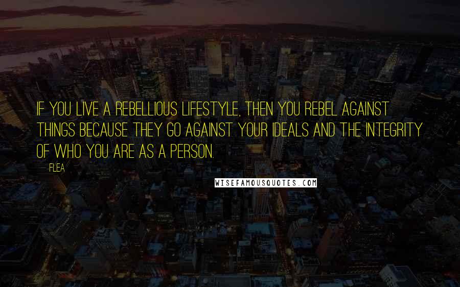 Flea quotes: If you live a rebellious lifestyle, then you rebel against things because they go against your ideals and the integrity of who you are as a person.