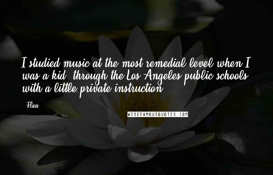Flea quotes: I studied music at the most remedial level when I was a kid, through the Los Angeles public schools, with a little private instruction.