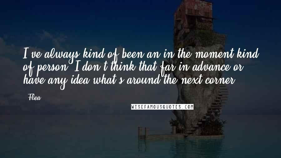 Flea quotes: I've always kind of been an in-the-moment kind of person. I don't think that far in advance or have any idea what's around the next corner.