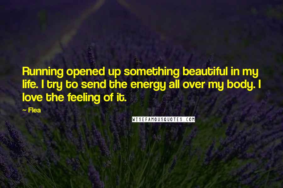 Flea quotes: Running opened up something beautiful in my life. I try to send the energy all over my body. I love the feeling of it.