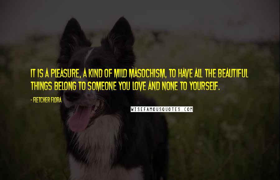 Fletcher Flora quotes: it is a pleasure, a kind of mild masochism, to have all the beautiful things belong to someone you love and none to yourself.