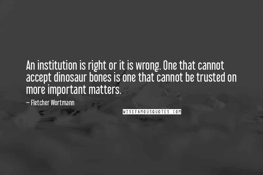 Fletcher Wortmann quotes: An institution is right or it is wrong. One that cannot accept dinosaur bones is one that cannot be trusted on more important matters. Fletcher Wortmann quotes: An institution is right or it is wrong. One that cannot accept dinosaur bones is one that cannot be trusted on more important matters.
