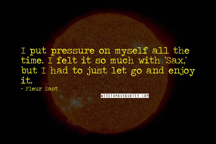 Fleur East quotes: I put pressure on myself all the time. I felt it so much with 'Sax,' but I had to just let go and enjoy it. Fleur East quotes: I put pressure on myself all the time. I felt it so much with 'Sax,' but I had to just let go and enjoy it.